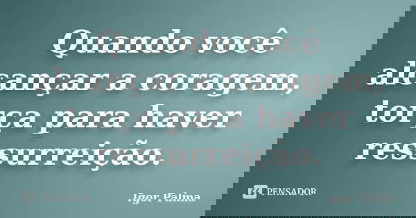 Quando você alcançar a coragem, torça para haver ressurreição.... Frase de Igor Palma.