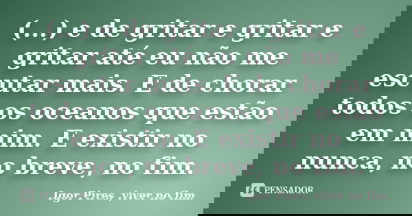 (...) e de gritar e gritar e gritar até eu não me escutar mais. E de chorar todos os oceanos que estão em mim. E existir no nunca, no breve, no fim.... Frase de Igor Pires, viver no fim..
