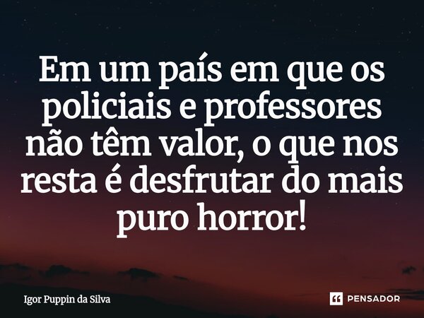 ⁠⁠Em um país em que os policiais e professores não têm valor, o que nos resta é desfrutar do mais puro horror!... Frase de Igor Puppin da Silva.