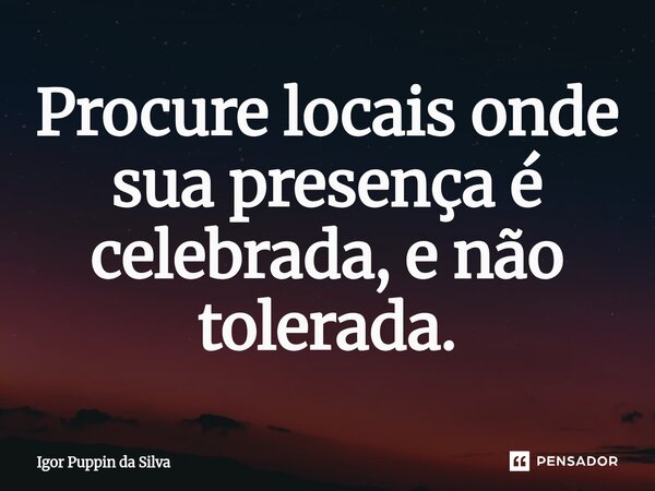 ⁠Procure locais onde sua presença é celebrada, e não tolerada.... Frase de Igor Puppin da Silva.