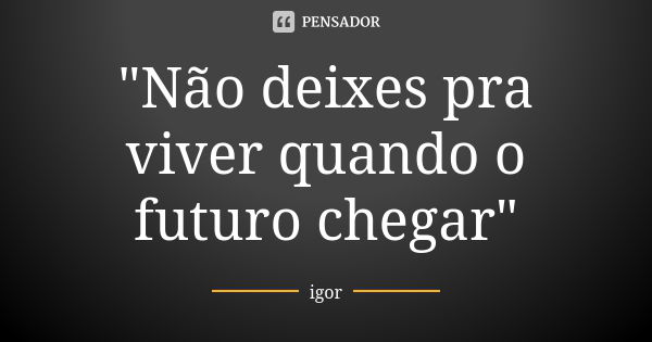 "Não deixes pra viver quando o futuro chegar"... Frase de Igor.