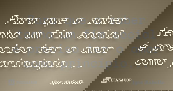 Para que o saber tenha um fim social é preciso ter o amor como princípio...... Frase de Igor Rabello.