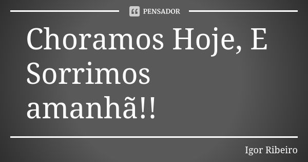 Choramos Hoje, E Sorrimos amanhã!!... Frase de Igor Ribeiro.