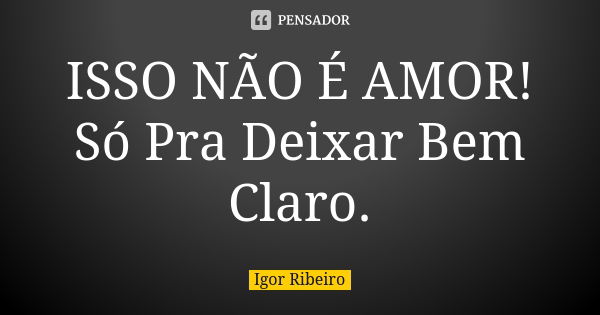 ISSO NÃO É AMOR! Só Pra Deixar Bem Claro.... Frase de Igor Ribeiro.