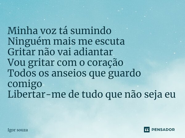 ⁠Minha voz tá sumindo Ninguém mais me escuta Gritar não vai adiantar Vou gritar com o coração Todos os anseios que guardo comigo Libertar-me de tudo que não sej... Frase de Igor Souza.