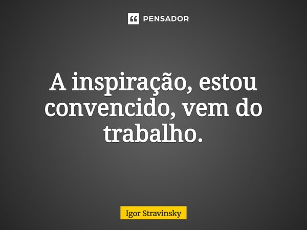 A inspiração, estou convencido, vem do trabalho.... Frase de Igor Stravinsky.