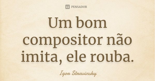Um bom compositor não imita, ele rouba.... Frase de Igor Stravinsky.
