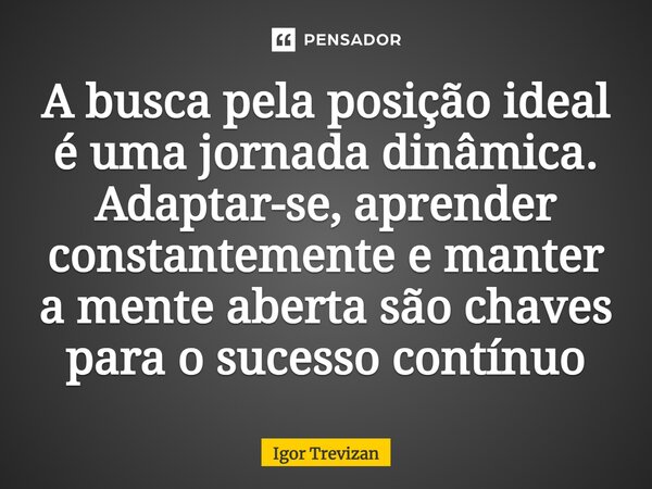 ⁠A busca pela posição ideal é uma jornada dinâmica. Adaptar-se, aprender constantemente e manter a mente aberta são chaves para o sucesso contínuo... Frase de Igor Trevizan.