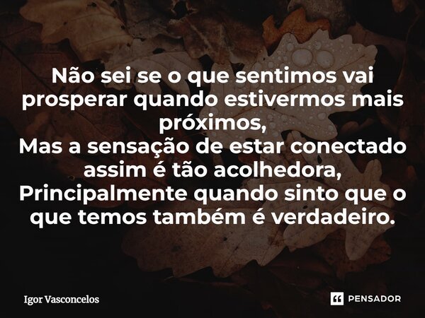 ⁠Não sei se o que sentimos vai prosperar quando estivermos mais próximos, Mas a sensação de estar conectado assim é tão acolhedora, Principalmente quando sinto ... Frase de Igor Vasconcelos.
