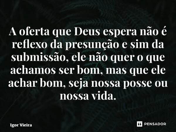⁠A oferta que Deus espera não é reflexo da presunção e sim da submissão, ele não quer o que achamos ser bom, mas que ele achar bom, seja nossa posse ou nossa vi... Frase de Igor Vieira.