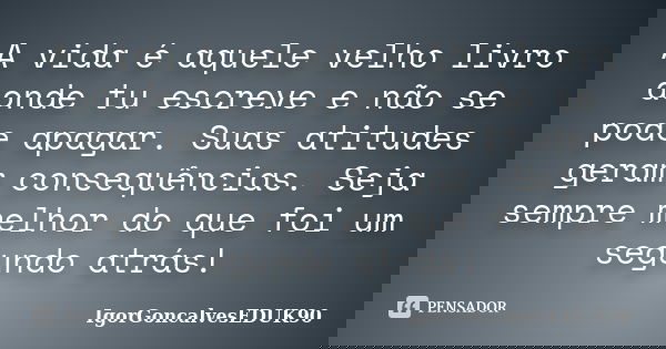 A vida é aquele velho livro aonde tu escreve e não se pode apagar. Suas atitudes geram consequências. Seja sempre melhor do que foi um segundo atrás!... Frase de IgorGoncalvesEDUK90.
