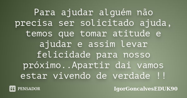 Para ajudar alguém não precisa ser solicitado ajuda, temos que tomar atitude e ajudar e assim levar felicidade para nosso próximo..Apartir dai vamos estar viven... Frase de IgorGoncalvesEDUK90.