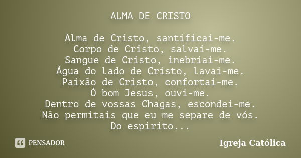 ALMA DE CRISTO Alma de Cristo, santificai-me. Corpo de Cristo, salvai-me. Sangue de Cristo, inebriai-me. Água do lado de Cristo, lavai-me. Paixão de Cristo, con... Frase de Igreja Católica.