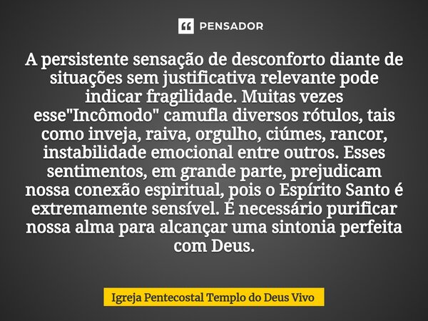 ⁠A persistente sensação de desconforto diante de situações sem justificativa relevante pode indicar fragilidade. Muitas vezes esse "Incômodo" camufla ... Frase de Igreja Pentecostal Templo do Deus Vivo.