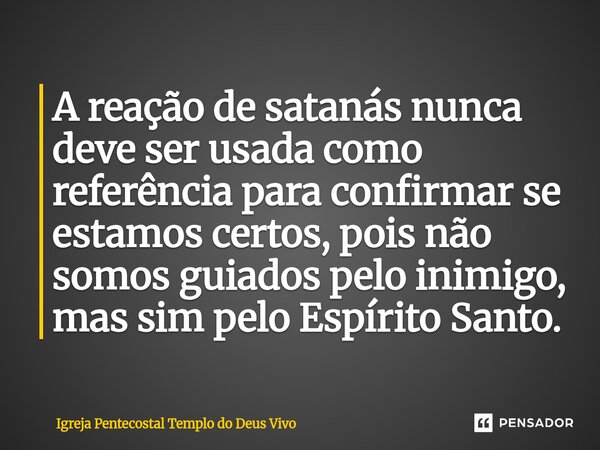 ⁠A reação de satanás nunca deve ser usada como referência para confirmar se estamos certos, pois não somos guiados pelo inimigo, mas sim pelo Espírito Santo.... Frase de Igreja Pentecostal Templo do Deus Vivo.