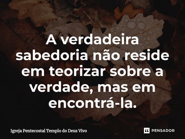 A verdadeira sabedoria não reside em teorizar sobre a verdade, mas em encontrá-la.... Frase de Igreja Pentecostal Templo do Deus Vivo.