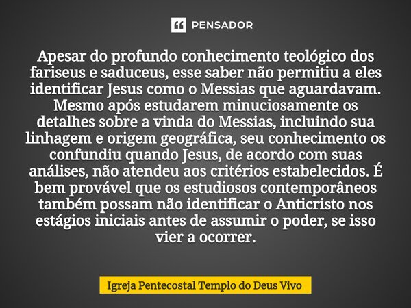 Apesar do profundo conhecimento teológico dos fariseus e saduceus, esse saber não permitiu a eles identificar Jesus como o Messias que aguardavam. Mesmo após es... Frase de Igreja Pentecostal Templo do Deus Vivo.