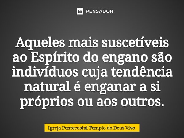 Aqueles mais suscetíveis ao Espírito do engano são indivíduos cuja tendência natural é enganar a si próprios ou aos outros.... Frase de Igreja Pentecostal Templo do Deus Vivo.