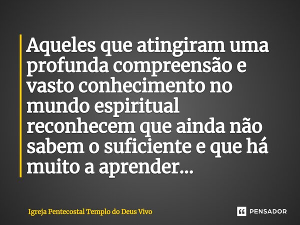 ⁠Aqueles que atingiram uma profunda compreensão e vasto conhecimento no mundo espiritual reconhecem que ainda não sabem o suficiente e que há muito a aprender..... Frase de Igreja Pentecostal Templo do Deus Vivo.