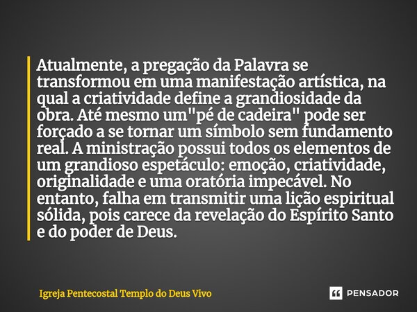 ⁠Atualmente, a pregação da Palavra se transformou em uma manifestação artística, na qual a criatividade define a grandiosidade da obra. Até mesmo um "pé de... Frase de Igreja Pentecostal Templo do Deus Vivo.