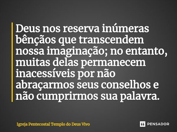 ⁠Deus nos reserva inúmeras bênçãos que transcendem nossa imaginação; no entanto, muitas delas permanecem inacessíveis por não abraçarmos seus conselhos e não cu... Frase de Igreja Pentecostal Templo do Deus Vivo.