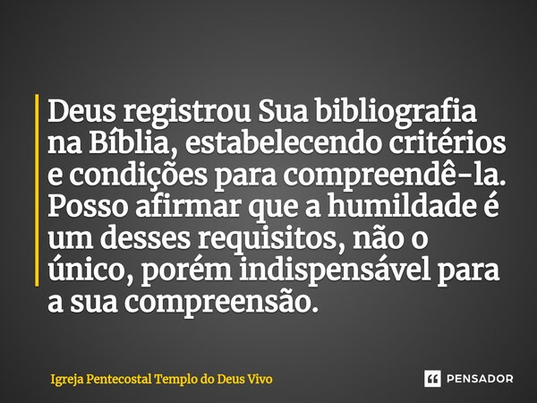 ⁠Deus registrou Sua bibliografia na Bíblia, estabelecendo critérios e condições para compreendê-la. Posso afirmar que a humildade é um desses requisitos, não o ... Frase de Igreja Pentecostal Templo do Deus Vivo.