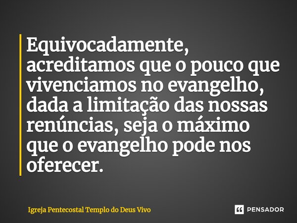 Equivocadamente, acreditamos que o pouco que vivenciamos no evangelho, dada a limitação das nossas renúncias, seja o máximo que o evangelho pode nos oferecer.... Frase de Igreja Pentecostal Templo do Deus Vivo.