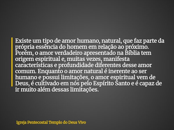 Existe um tipo de amor humano, natural, que faz parte da própria essência do homem em relação ao próximo. Porém, o amor verdadeiro apresentado na Bíblia tem ori... Frase de Igreja Pentecostal Templo do Deus Vivo.