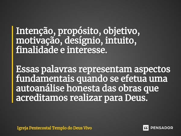 Intenção, propósito, objetivo, motivação, desígnio, intuito, finalidade e interesse. Essas palavras representam aspectos fundamentais quando se efetua uma autoa... Frase de Igreja Pentecostal Templo do Deus Vivo.