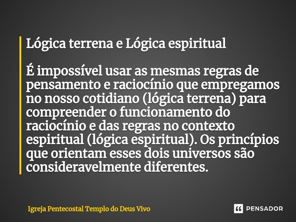 Lógica terrena e Lógica espiritual É impossível usar as mesmas regras de pensamento e raciocínio que empregamos no nosso cotidiano (lógica terrena) para compree... Frase de Igreja Pentecostal Templo do Deus Vivo.