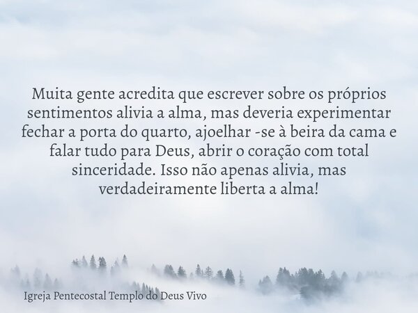 Muita gente acredita que escrever sobre os próprios sentimentos alivia a alma, mas deveria experimentar fechar a porta do quarto, ajoelhar -se à beira da cama e... Frase de Igreja Pentecostal Templo do Deus Vivo.