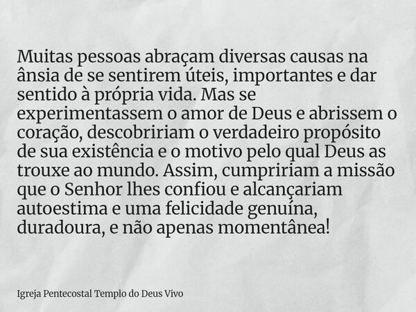 Muitas pessoas abraçam diversas causas na ânsia de se sentirem úteis, importantes e dar sentido à própria vida. Mas se experimentassem o amor de Deus e abrissem... Frase de Igreja Pentecostal Templo do Deus Vivo.