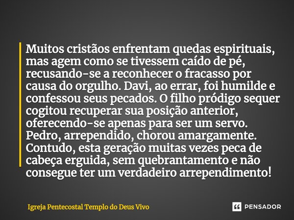 ⁠Muitos cristãos enfrentam quedas espirituais, mas agem como se tivessem caído de pé, recusando-se a reconhecer o fracasso por causa do orgulho. Davi, ao errar,... Frase de Igreja Pentecostal Templo do Deus Vivo.