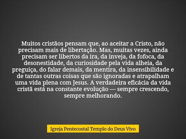 Muitos cristãos pensam que, ao aceitar a Cristo, não precisam mais de libertação. Mas, muitas vezes, ainda precisam ser libertos da ira, da inveja, da fofoca, d... Frase de Igreja Pentecostal Templo do Deus Vivo.