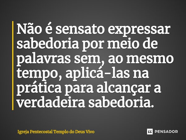 ⁠Não é sensato expressar sabedoria por meio de palavras sem, ao mesmo tempo, aplicá-las na prática para alcançar a verdadeira sabedoria.... Frase de Igreja Pentecostal Templo do Deus Vivo.