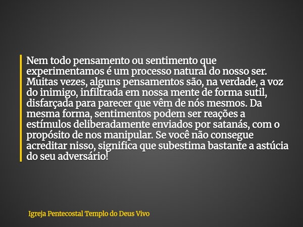Nem todo pensamento ou sentimento que experimentamos é um processo natural do nosso ser. Muitas vezes, alguns pensamentos são, na verdade, a voz do inimigo, inf... Frase de Igreja Pentecostal Templo do Deus Vivo.