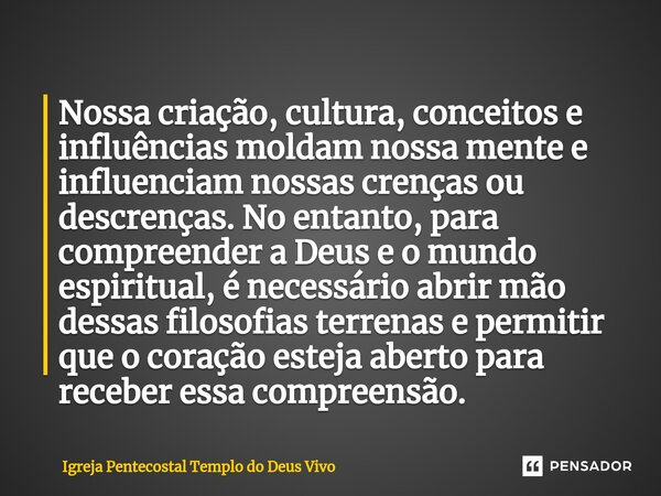 ⁠Nossa criação, cultura, conceitos e influências moldam nossa mente e influenciam nossas crenças ou descrenças. No entanto, para compreender a Deus e o mundo es... Frase de Igreja Pentecostal Templo do Deus Vivo.