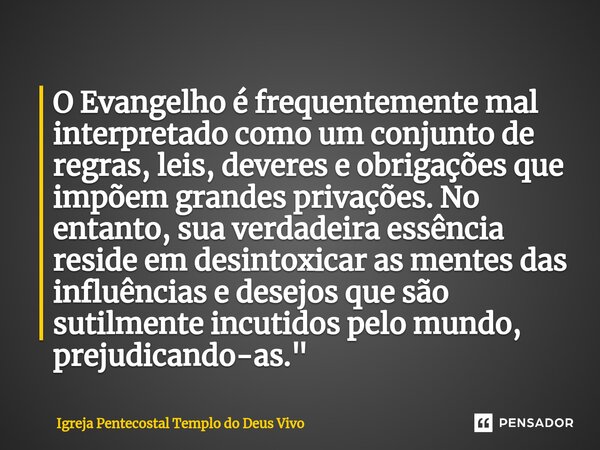 O Evangelho é frequentemente mal interpretado como um conjunto de regras, leis, deveres e obrigações que impõem grandes privações. No entanto, sua verdadeira es... Frase de Igreja Pentecostal Templo do Deus Vivo.