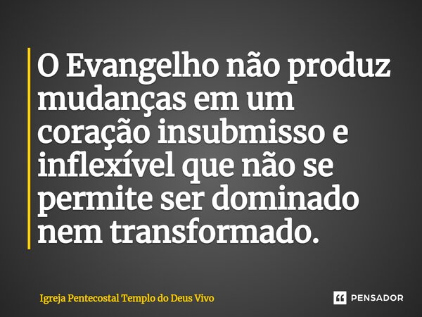 ⁠O Evangelho não produz mudanças em um coração insubmisso e inflexível que não se permite ser dominado nem transformado.... Frase de Igreja Pentecostal Templo do Deus Vivo.