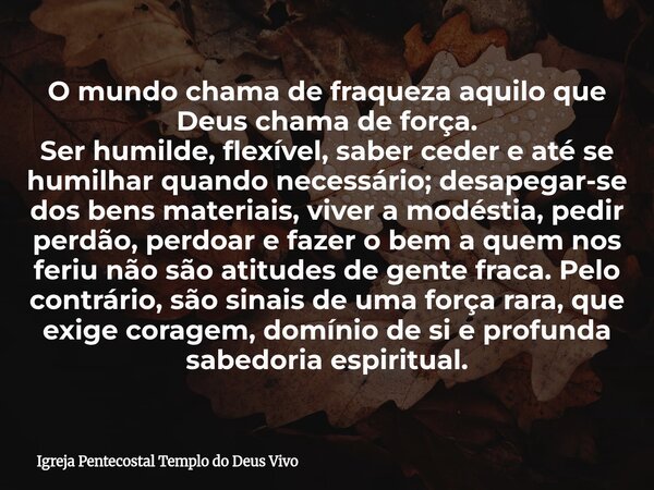 O mundo chama de fraqueza aquilo que Deus chama de força. Ser humilde, flexível, saber ceder e até se humilhar quando necessário; desapegar-se dos bens materiai... Frase de Igreja Pentecostal Templo do Deus Vivo.