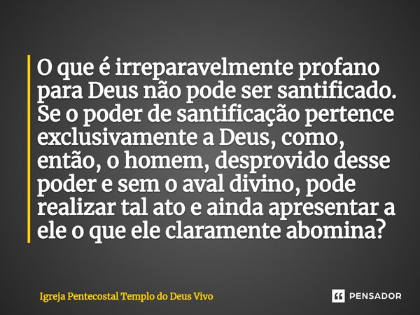 ⁠O que é irreparavelmente profano para Deus não pode ser santificado. Se o poder de santificação pertence exclusivamente a Deus, como, então, o homem, desprovid... Frase de Igreja Pentecostal Templo do Deus Vivo.