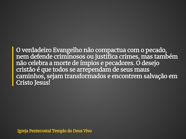 O verdadeiro Evangelho não compactua com o pecado, nem defende criminosos ou justifica crimes, mas também não celebra a morte de ímpios e pecadores. O desejo cr... Frase de Igreja Pentecostal Templo do Deus Vivo.