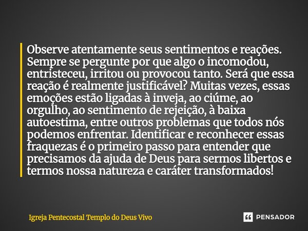 Observe atentamente seus sentimentos e reações. Sempre se pergunte por que algo o incomodou, entristeceu, irritou ou provocou tanto. Será que essa reação é real... Frase de Igreja Pentecostal Templo do Deus Vivo.