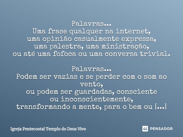 ⁠Palavras... Uma frase qualquer na internet, uma opinião casualmente expressa, uma palestra, uma ministração, ou até uma fofoca ou uma conversa trivial. Palavra... Frase de Igreja Pentecostal Templo do Deus Vivo.