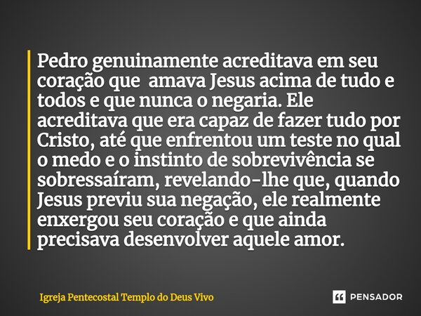 ⁠Pedro genuinamente acreditava em seu coração que amava Jesus acima de tudo e todos e que nunca o negaria. Ele acreditava que era capaz de fazer tudo por Cristo... Frase de Igreja Pentecostal Templo do Deus Vivo.