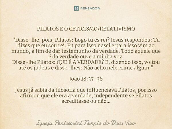 PILATOS E O CETICISMO/RELATIVISMO ⁠"Disse-lhe, pois, Pilatos: Logo tu és rei? Jesus respondeu: Tu dizes que eu sou rei. Eu para isso nasci e para isso vim ... Frase de Igreja Pentecostal Templo do Deus Vivo.