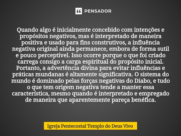 ⁠Quando algo é inicialmente concebido com intenções e propósitos negativos, mas é interpretado de maneira positiva e usado para fins construtivos, a influência ... Frase de Igreja Pentecostal Templo do Deus Vivo.