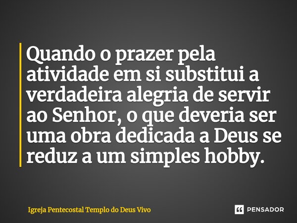 ⁠Quando o prazer pela atividade em si substitui a verdadeira alegria de servir ao Senhor, o que deveria ser uma obra dedicada a Deus se reduz a um simples hobby... Frase de Igreja Pentecostal Templo do Deus Vivo.