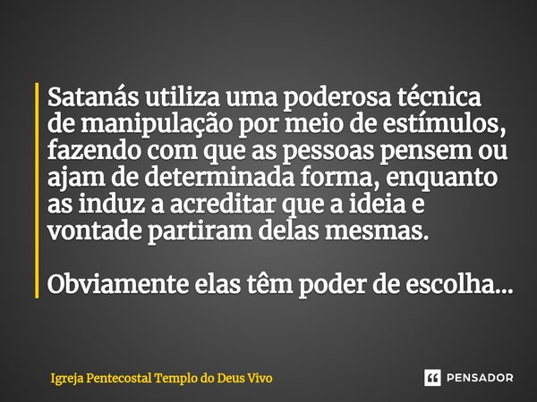 ⁠Satanás utiliza uma poderosa técnica de manipulação por meio de estímulos, fazendo com que as pessoas pensem ou ajam de determinada forma, enquanto as induz a ... Frase de Igreja Pentecostal Templo do Deus Vivo.