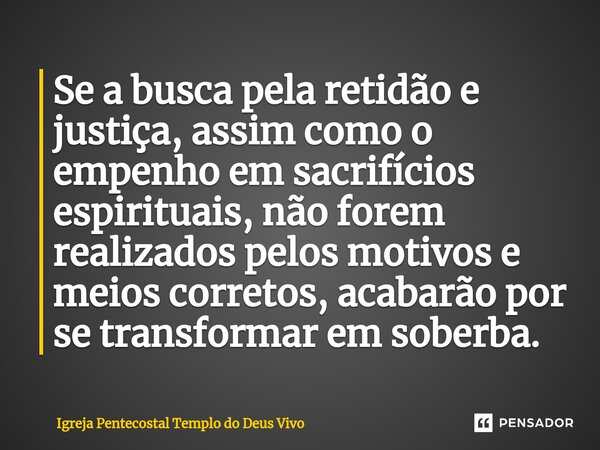 ⁠Se a busca pela retidão e justiça, assim como o empenho em sacrifícios espirituais, não forem realizados pelos motivos e meios corretos, acabarão por se transf... Frase de Igreja Pentecostal Templo do Deus Vivo.